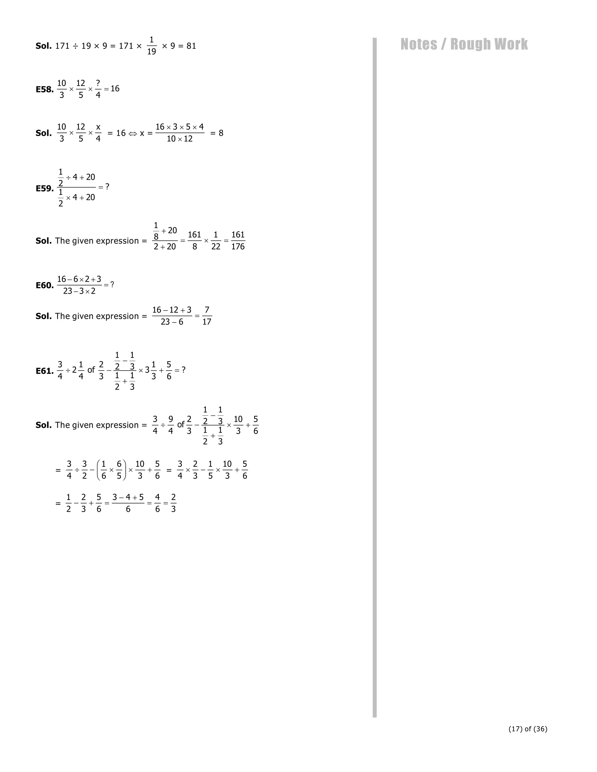 (17) of (36)
Notes / Rough Work
Sol. 171 ÷ 19 × 9 = 171 ×
1
19
× 9 = 81
E58.
10
3
12
5 4
16
  
?
Sol.
10
3
12
5 4
 
x
= 16 x =
16 3 5 4
10 12
  

= 8
E59.
1
2
4 20
1
2
4 20
 
 
 ?
Sol. The given expression =
1
8
20
2 20
161
8
1
22
161
176


  
E60.
16 6 2 3
23 3 2
  
 
 ?
Sol. The given expression =
16 12 3
23 6
7
17
 


E61.
3
4
2
1
4
2
3
1
2
1
3
1
2
1
3
3
1
3
5
6
 


  
of ?
Sol. The given expression =
3
4
9
4
2
3
1
2
1
3
1
2
1
3
10
3
5
6
 


 
of
=
3
4
3
2
1
6
6
5
10
3
5
6
  
F
HG I
KJ   =
3
4
2
3
1
5
10
3
5
6
   
=
1
2
2
3
5
6
3 4 5
6
4
6
2
3
  
 
 
 