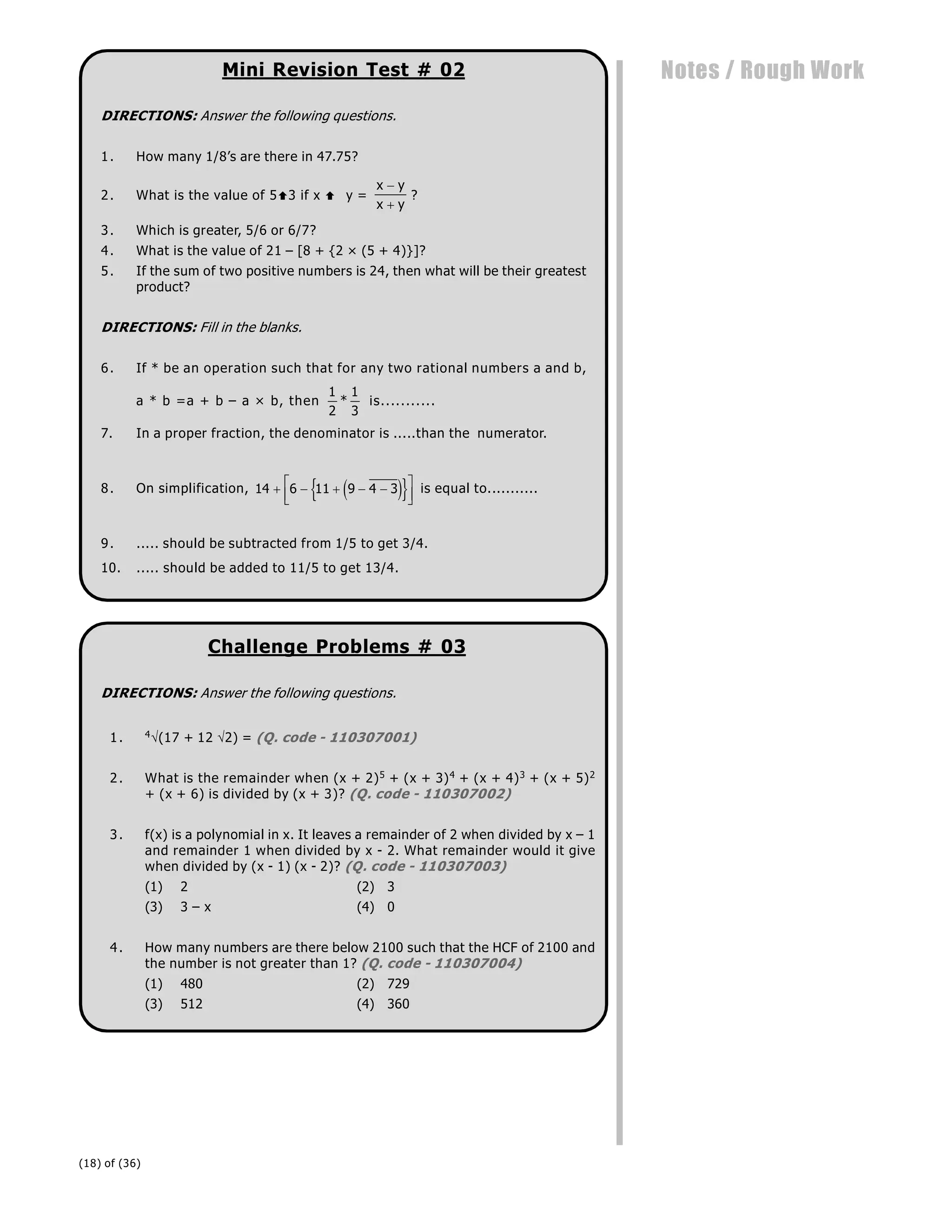 (18) of (36)
Notes / Rough Work
Mini Revision Test # 02
DIRECTIONS: Answer the following questions.
1. How many 1/8’s are there in 47.75?
2. What is the value of 53 if x y =
x y
x y


?
3. Which is greater, 5/6 or 6/7?
4. What is the value of 21 – [8 + {2 × (5 + 4)}]?
5. If the sum of two positive numbers is 24, then what will be their greatest
product?
DIRECTIONS: Fill in the blanks.
6. If * be an operation such that for any two rational numbers a and b,
a * b =a + b – a × b, then
1
2
1
3
* is...........
7. In a proper fraction, the denominator is .....than the numerator.
8. On simplification, 14 6 11 9 4 3
    
L
NM O
QP
e j
{ } is equal to...........
9. ..... should be subtracted from 1/5 to get 3/4.
10. ..... should be added to 11/5 to get 13/4.
Challenge Problems # 03
DIRECTIONS: Answer the following questions.
1. 4(17 + 12 2) = (Q. code - 110307001)
2. What is the remainder when (x + 2)5 + (x + 3)4 + (x + 4)3 + (x + 5)2
+ (x + 6) is divided by (x + 3)? (Q. code - 110307002)
3. f(x) is a polynomial in x. It leaves a remainder of 2 when divided by x – 1
and remainder 1 when divided by x - 2. What remainder would it give
when divided by (x - 1) (x - 2)? (Q. code - 110307003)
(1) 2 (2) 3
(3) 3 – x (4) 0
4. How many numbers are there below 2100 such that the HCF of 2100 and
the number is not greater than 1? (Q. code - 110307004)
(1) 480 (2) 729
(3) 512 (4) 360
 