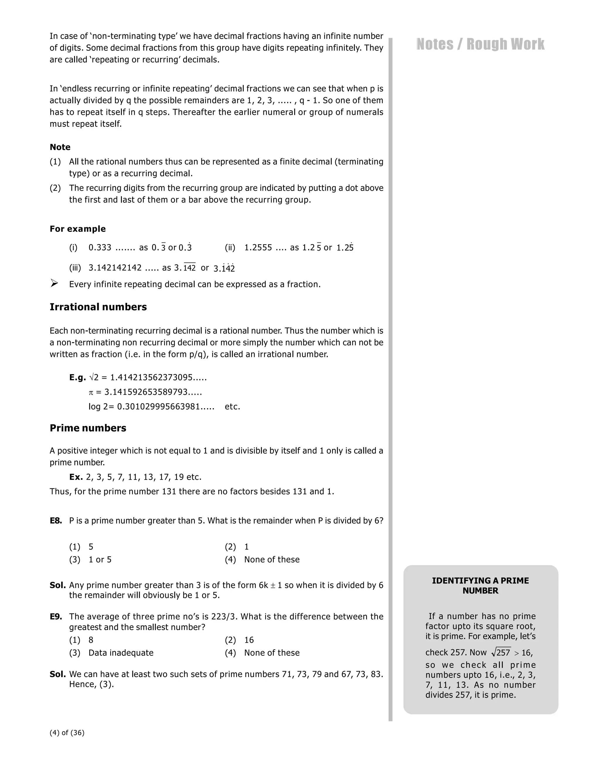 (4) of (36)
Notes / Rough Work
In case of ‘non-terminating type’ we have decimal fractions having an infinite number
of digits. Some decimal fractions from this group have digits repeating infinitely. They
are called ‘repeating or recurring’ decimals.
In ‘endless recurring or infinite repeating’ decimal fractions we can see that when p is
actually divided by q the possible remainders are 1, 2, 3, ..... , q - 1. So one of them
has to repeat itself in q steps. Thereafter the earlier numeral or group of numerals
must repeat itself.
Note
(1) All the rational numbers thus can be represented as a finite decimal (terminating
type) or as a recurring decimal.
(2) The recurring digits from the recurring group are indicated by putting a dot above
the first and last of them or a bar above the recurring group.
For example
(i) 0.333 ....... as 0. 3 or 0 3
.  (ii) 1.2555 .... as 1.2 5 or 1 25
. 
(iii) 3.142142142 ..... as 3. 142 or 3 142
.  
 Every infinite repeating decimal can be expressed as a fraction.
Irrational numbers
Each non-terminating recurring decimal is a rational number. Thus the number which is
a non-terminating non recurring decimal or more simply the number which can not be
written as fraction (i.e. in the form p/q), is called an irrational number.
E.g. 2 = 1.414213562373095.....
= 3.141592653589793.....
log 2= 0.301029995663981..... etc.
Prime numbers
A positive integer which is not equal to 1 and is divisible by itself and 1 only is called a
prime number.
Ex. 2, 3, 5, 7, 11, 13, 17, 19 etc.
Thus, for the prime number 131 there are no factors besides 131 and 1.
E8. P is a prime number greater than 5. What is the remainder when P is divided by 6?
(1) 5 (2) 1
(3) 1 or 5 (4) None of these
Sol. Any prime number greater than 3 is of the form 6k 1 so when it is divided by 6
the remainder will obviously be 1 or 5.
E9. The average of three prime no’s is 223/3. What is the difference between the
greatest and the smallest number?
(1) 8 (2) 16
(3) Data inadequate (4) None of these
Sol. We can have at least two such sets of prime numbers 71, 73, 79 and 67, 73, 83.
Hence, (3).
IDENTIFYING A PRIME
NUMBER
If a number has no prime
factor upto its square root,
it is prime. For example, let’s
check 257. Now 257 16
 ,
so we check all prime
numbers upto 16, i.e., 2, 3,
7, 11, 13. As no number
divides 257, it is prime.
 