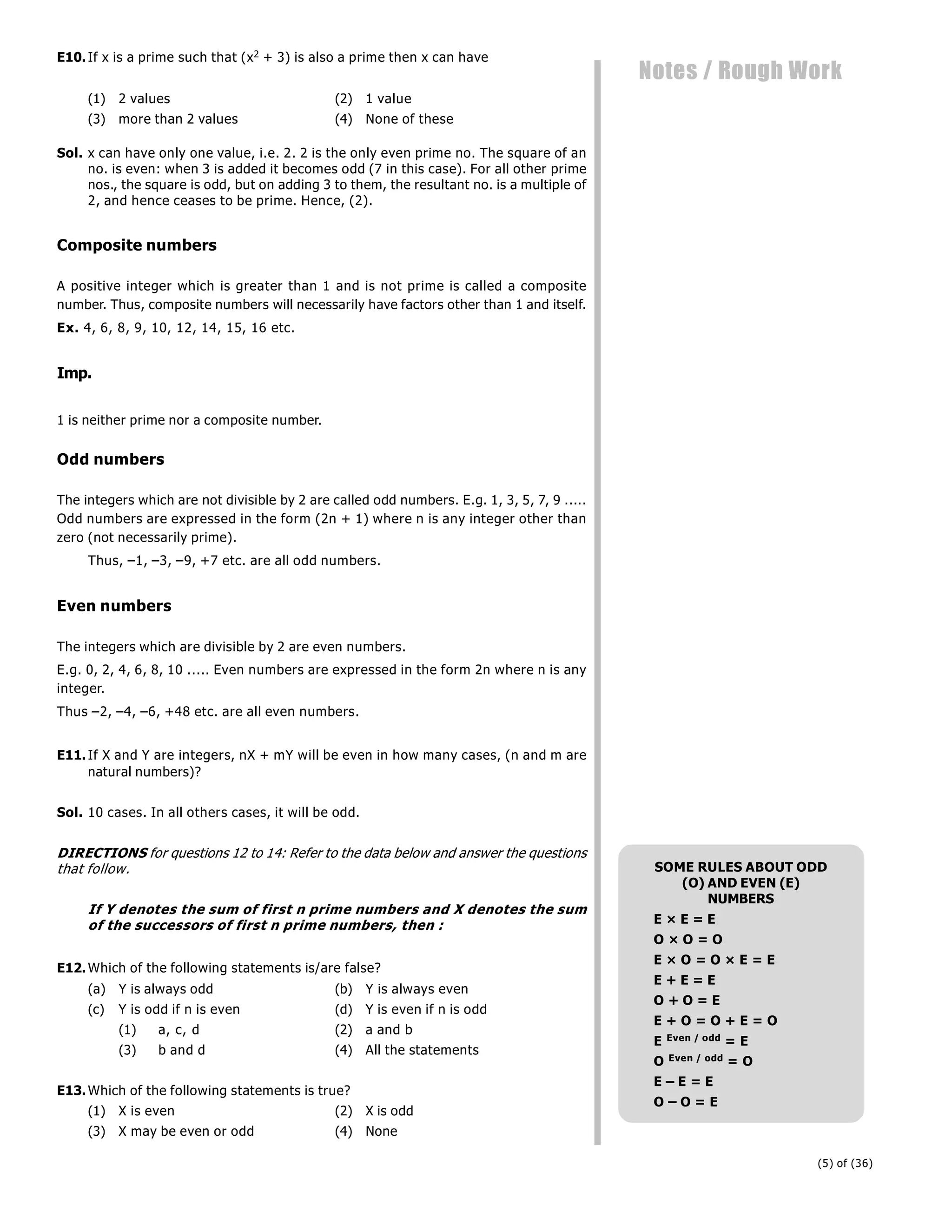(5) of (36)
Notes / Rough Work
E10.If x is a prime such that (x2 + 3) is also a prime then x can have
(1) 2 values (2) 1 value
(3) more than 2 values (4) None of these
Sol. x can have only one value, i.e. 2. 2 is the only even prime no. The square of an
no. is even: when 3 is added it becomes odd (7 in this case). For all other prime
nos., the square is odd, but on adding 3 to them, the resultant no. is a multiple of
2, and hence ceases to be prime. Hence, (2).
Composite numbers
A positive integer which is greater than 1 and is not prime is called a composite
number. Thus, composite numbers will necessarily have factors other than 1 and itself.
Ex. 4, 6, 8, 9, 10, 12, 14, 15, 16 etc.
Imp.
1 is neither prime nor a composite number.
Odd numbers
The integers which are not divisible by 2 are called odd numbers. E.g. 1, 3, 5, 7, 9 .....
Odd numbers are expressed in the form (2n + 1) where n is any integer other than
zero (not necessarily prime).
Thus, –1, –3, –9, +7 etc. are all odd numbers.
Even numbers
The integers which are divisible by 2 are even numbers.
E.g. 0, 2, 4, 6, 8, 10 ..... Even numbers are expressed in the form 2n where n is any
integer.
Thus –2, –4, –6, +48 etc. are all even numbers.
E11.If X and Y are integers, nX + mY will be even in how many cases, (n and m are
natural numbers)?
Sol. 10 cases. In all others cases, it will be odd.
DIRECTIONS for questions 12 to 14: Refer to the data below and answer the questions
that follow.
If Y denotes the sum of first n prime numbers and X denotes the sum
of the successors of first n prime numbers, then :
E12.Which of the following statements is/are false?
(a) Y is always odd (b) Y is always even
(c) Y is odd if n is even (d) Y is even if n is odd
(1) a, c, d (2) a and b
(3) b and d (4) All the statements
E13.Which of the following statements is true?
(1) X is even (2) X is odd
(3) X may be even or odd (4) None
SOME RULES ABOUT ODD
(O) AND EVEN (E)
NUMBERS
E × E = E
O × O = O
E × O = O × E = E
E + E = E
O + O = E
E + O = O + E = O
E Even / odd = E
O Even / odd = O
E – E = E
O – O = E
 