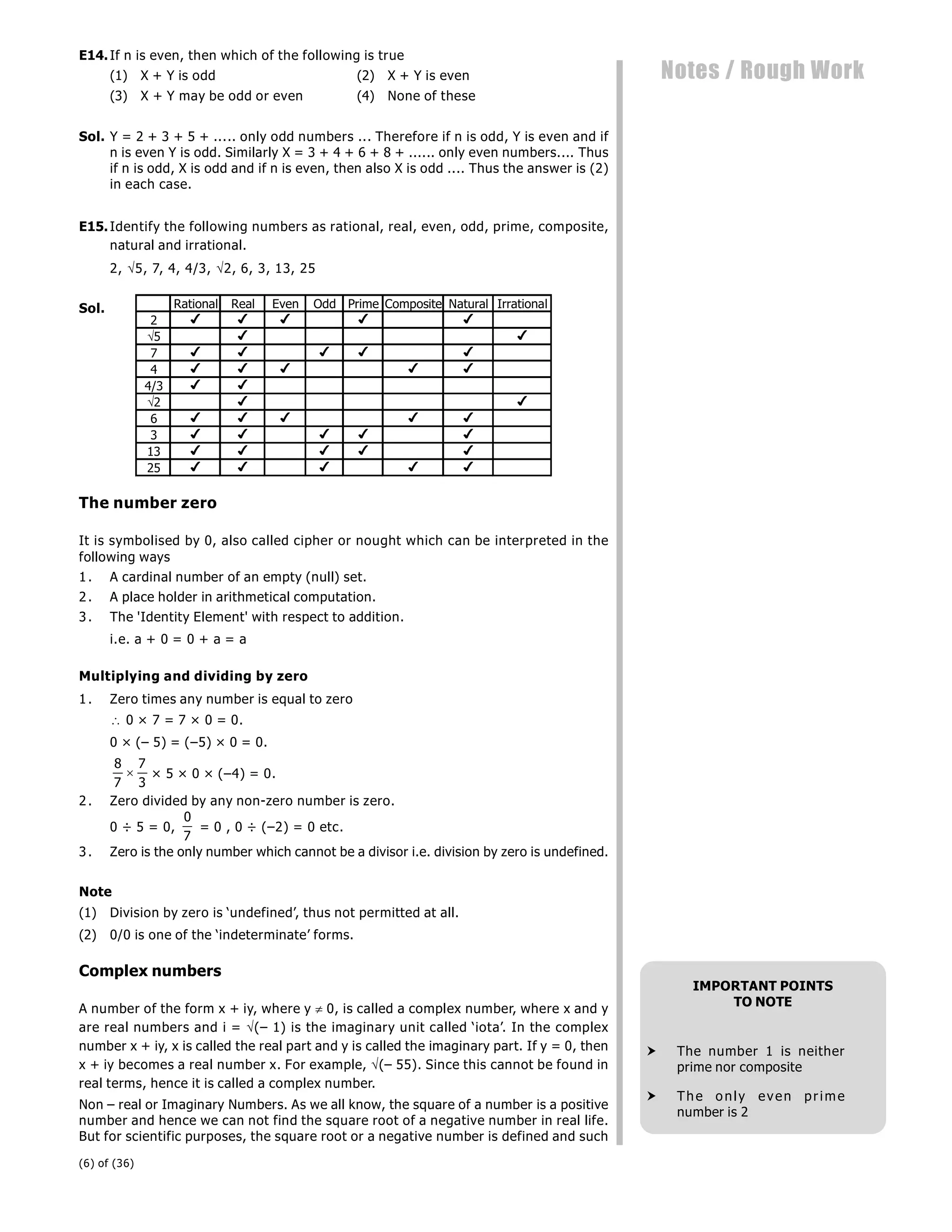 (6) of (36)
Notes / Rough Work
E14.If n is even, then which of the following is true
(1) X + Y is odd (2) X + Y is even
(3) X + Y may be odd or even (4) None of these
Sol. Y = 2 + 3 + 5 + ..... only odd numbers ... Therefore if n is odd, Y is even and if
n is even Y is odd. Similarly X = 3 + 4 + 6 + 8 + ...... only even numbers.... Thus
if n is odd, X is odd and if n is even, then also X is odd .... Thus the answer is (2)
in each case.
E15.Identify the following numbers as rational, real, even, odd, prime, composite,
natural and irrational.
2, 5, 7, 4, 4/3, 2, 6, 3, 13, 25
Sol. Rational Real Even Odd Prime Composite Natural Irrational
2     
5  
7     
4     
4/3  
2  
6     
3     
13     
25     
The number zero
It is symbolised by 0, also called cipher or nought which can be interpreted in the
following ways
1. A cardinal number of an empty (null) set.
2. A place holder in arithmetical computation.
3. The 'Identity Element' with respect to addition.
i.e. a + 0 = 0 + a = a
Multiplying and dividing by zero
1. Zero times any number is equal to zero
 0 × 7 = 7 × 0 = 0.
0 × (– 5) = (–5) × 0 = 0.
8
7
7
3
 × 5 × 0 × (–4) = 0.
2. Zero divided by any non-zero number is zero.
0 ÷ 5 = 0,
0
7
= 0 , 0 ÷ (–2) = 0 etc.
3. Zero is the only number which cannot be a divisor i.e. division by zero is undefined.
Note
(1) Division by zero is ‘undefined’, thus not permitted at all.
(2) 0/0 is one of the ‘indeterminate’ forms.
Complex numbers
A number of the form x + iy, where y  0, is called a complex number, where x and y
are real numbers and i = (– 1) is the imaginary unit called ‘iota’. In the complex
number x + iy, x is called the real part and y is called the imaginary part. If y = 0, then
x + iy becomes a real number x. For example, (– 55). Since this cannot be found in
real terms, hence it is called a complex number.
Non – real or Imaginary Numbers. As we all know, the square of a number is a positive
number and hence we can not find the square root of a negative number in real life.
But for scientific purposes, the square root or a negative number is defined and such
IMPORTANT POINTS
TO NOTE
 The number 1 is neither
prime nor composite
 The only even prime
number is 2
 