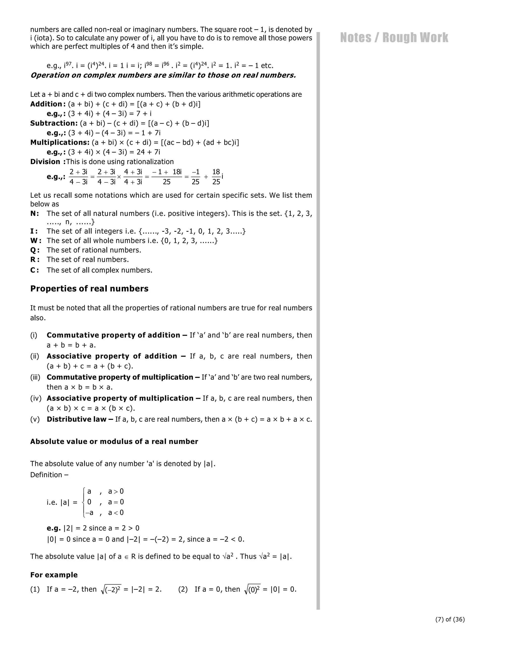 (7) of (36)
Notes / Rough Work
numbers are called non-real or imaginary numbers. The square root – 1, is denoted by
i (iota). So to calculate any power of i, all you have to do is to remove all those powers
which are perfect multiples of 4 and then it’s simple.
e.g., i97. i = (i4)24. i = 1 i = i; i98 = i96 . i2 = (i4)24. i2 = 1. i2 = – 1 etc.
Operation on complex numbers are similar to those on real numbers.
Let a + bi and c + di two complex numbers. Then the various arithmetic operations are
Addition : (a + bi) + (c + di) = [(a + c) + (b + d)i]
e.g.,: (3 + 4i) + (4 – 3i) = 7 + i
Subtraction: (a + bi) – (c + di) = [(a – c) + (b – d)i]
e.g.,: (3 + 4i) – (4 – 3i) = – 1 + 7i
Multiplications: (a + bi) × (c + di) = [(ac – bd) + (ad + bc)i]
e.g.,: (3 + 4i) × (4 – 3i) = 24 + 7i
Division :This is done using rationalization
e.g.,:
2 3
4 3
2 3
4 3
4 3
4 3
1 18
25
1
25
18
25









 



i
i
i
i
i
i
i
i
Let us recall some notations which are used for certain specific sets. We list them
below as
N: The set of all natural numbers (i.e. positive integers). This is the set. {1, 2, 3,
....., n, ......}
I : The set of all integers i.e. {......, -3, -2, -1, 0, 1, 2, 3.....}
W : The set of all whole numbers i.e. {0, 1, 2, 3, ......}
Q : The set of rational numbers.
R : The set of real numbers.
C : The set of all complex numbers.
Properties of real numbers
It must be noted that all the properties of rational numbers are true for real numbers
also.
(i) Commutative property of addition – If ‘a’ and ‘b’ are real numbers, then
a + b = b + a.
(ii) Associative property of addition – If a, b, c are real numbers, then
(a + b) + c = a + (b + c).
(iii) Commutative property of multiplication – If ‘a’ and ‘b’ are two real numbers,
then a × b = b × a.
(iv) Associative property of multiplication – If a, b, c are real numbers, then
(a × b) × c = a × (b × c).
(v) Distributive law – If a, b, c are real numbers, then a × (b + c) = a × b + a × c.
Absolute value or modulus of a real number
The absolute value of any number 'a' is denoted by |a|.
Definition –
i.e. |a| =
a a
a
a a
,
,
,


 
R
S
|
T
|
0
0 0
0
e.g. |2| = 2 since a = 2 > 0
|0| = 0 since a = 0 and |–2| = –(–2) = 2, since a = –2 < 0.
The absolute value |a| of a  R is defined to be equal to a2 . Thus a2 = |a|.
For example
(1) If a = –2, then ( )
2 2 = |–2| = 2. (2) If a = 0, then ( )
0 2 = |0| = 0.
 