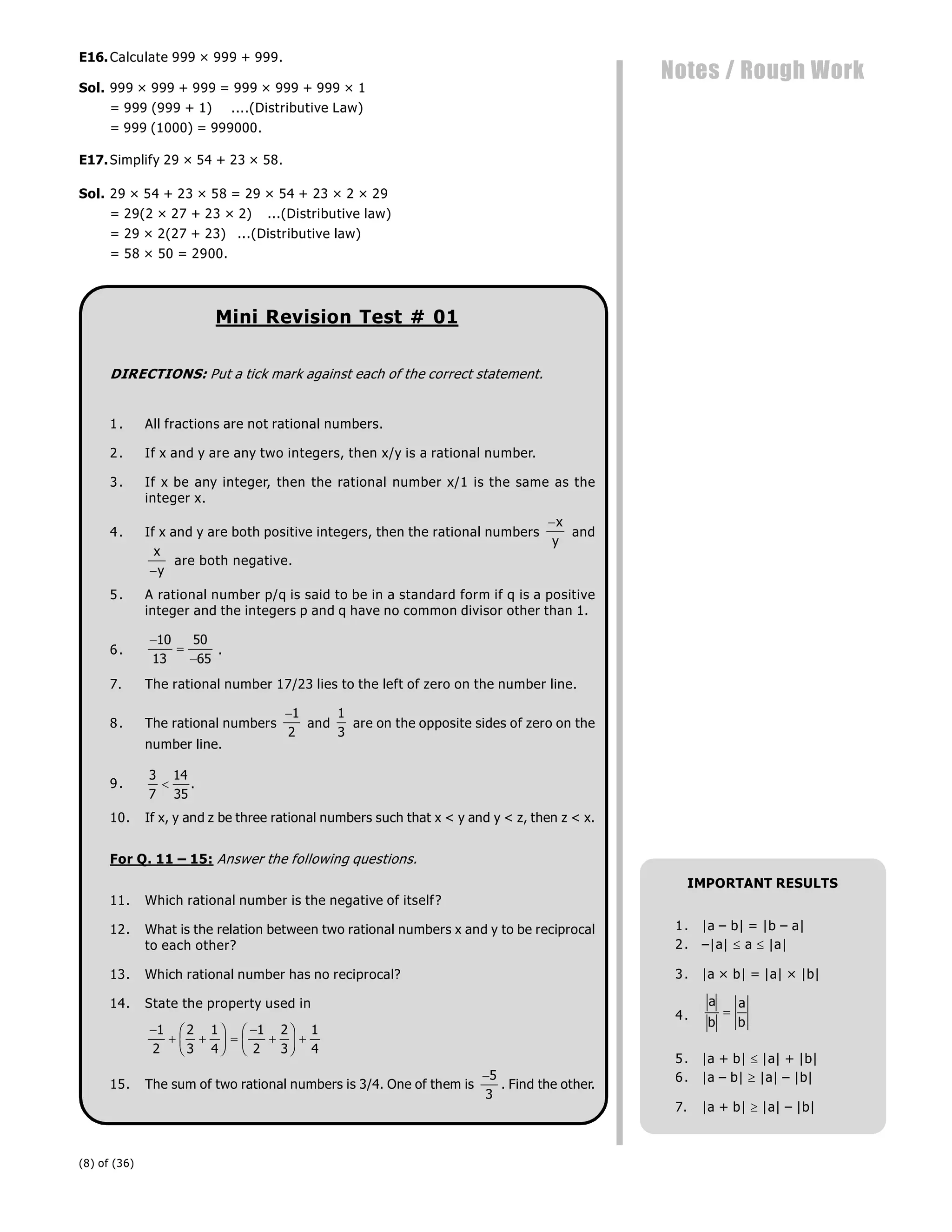 (8) of (36)
Notes / Rough Work
E16.Calculate 999 × 999 + 999.
Sol. 999 × 999 + 999 = 999 × 999 + 999 × 1
= 999 (999 + 1) ....(Distributive Law)
= 999 (1000) = 999000.
E17.Simplify 29 × 54 + 23 × 58.
Sol. 29 × 54 + 23 × 58 = 29 × 54 + 23 × 2 × 29
= 29(2 × 27 + 23 × 2) ...(Distributive law)
= 29 × 2(27 + 23) ...(Distributive law)
= 58 × 50 = 2900.
Mini Revision Test # 01
DIRECTIONS: Put a tick mark against each of the correct statement.
1. All fractions are not rational numbers.
2. If x and y are any two integers, then x/y is a rational number.
3. If x be any integer, then the rational number x/1 is the same as the
integer x.
4. If x and y are both positive integers, then the rational numbers
x
y
and
x
y

are both negative.
5. A rational number p/q is said to be in a standard form if q is a positive
integer and the integers p and q have no common divisor other than 1.
6.



10
13
50
65
.
7. The rational number 17/23 lies to the left of zero on the number line.
8. The rational numbers
1
2
and
1
3
are on the opposite sides of zero on the
number line.
9.
3
7
14
35
 .
10. If x, y and z be three rational numbers such that x < y and y < z, then z < x.
For Q. 11 – 15: Answer the following questions.
11. Which rational number is the negative of itself?
12. What is the relation between two rational numbers x and y to be reciprocal
to each other?
13. Which rational number has no reciprocal?
14. State the property used in

 
F
HG I
KJ 


F
HG I
KJ 
1
2
2
3
1
4
1
2
2
3
1
4
15. The sum of two rational numbers is 3/4. One of them is
5
3
. Find the other.
.
IMPORTANT RESULTS
1. |a – b| = |b – a|
2. –|a|  a  |a|
3. |a × b| = |a| × |b|
4.
a
b
a
b

5. |a + b|  |a| + |b|
6. |a – b|  |a| – |b|
7. |a + b|  |a| – |b|
 