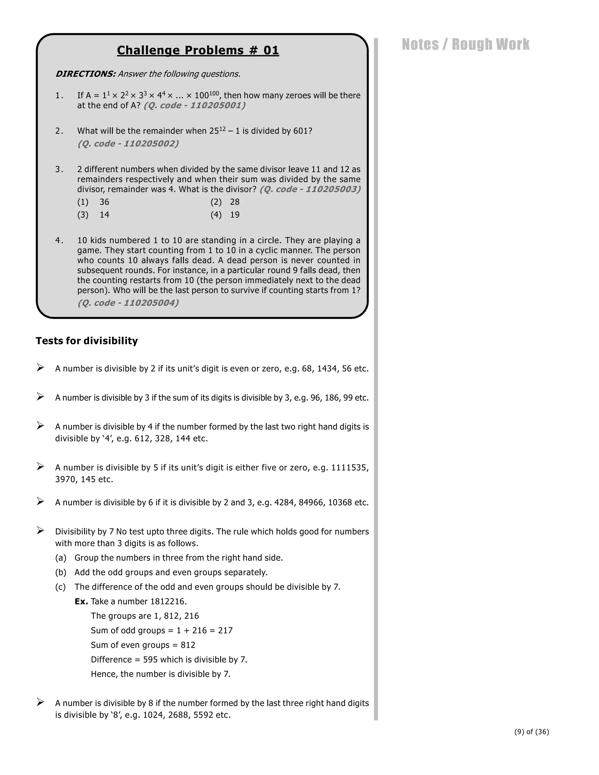 (9) of (36)
Notes / Rough Work
Challenge Problems # 01
DIRECTIONS: Answer the following questions.
1. If A = 11 × 22 × 33 × 44 × ... × 100100, then how many zeroes will be there
at the end of A? (Q. code - 110205001)
2. What will be the remainder when 2512 – 1 is divided by 601?
(Q. code - 110205002)
3. 2 different numbers when divided by the same divisor leave 11 and 12 as
remainders respectively and when their sum was divided by the same
divisor, remainder was 4. What is the divisor? (Q. code - 110205003)
(1) 36 (2) 28
(3) 14 (4) 19
4. 10 kids numbered 1 to 10 are standing in a circle. They are playing a
game. They start counting from 1 to 10 in a cyclic manner. The person
who counts 10 always falls dead. A dead person is never counted in
subsequent rounds. For instance, in a particular round 9 falls dead, then
the counting restarts from 10 (the person immediately next to the dead
person). Who will be the last person to survive if counting starts from 1?
(Q. code - 110205004)
Tests for divisibility
 A number is divisible by 2 if its unit’s digit is even or zero, e.g. 68, 1434, 56 etc.
 A number is divisible by 3 if the sum of its digits is divisible by 3, e.g. 96, 186, 99 etc.
 A number is divisible by 4 if the number formed by the last two right hand digits is
divisible by ‘4’, e.g. 612, 328, 144 etc.
 A number is divisible by 5 if its unit’s digit is either five or zero, e.g. 1111535,
3970, 145 etc.
 A number is divisible by 6 if it is divisible by 2 and 3, e.g. 4284, 84966, 10368 etc.
 Divisibility by 7 No test upto three digits. The rule which holds good for numbers
with more than 3 digits is as follows.
(a) Group the numbers in three from the right hand side.
(b) Add the odd groups and even groups separately.
(c) The difference of the odd and even groups should be divisible by 7.
Ex. Take a number 1812216.
The groups are 1, 812, 216
Sum of odd groups = 1 + 216 = 217
Sum of even groups = 812
Difference = 595 which is divisible by 7.
Hence, the number is divisible by 7.
 A number is divisible by 8 if the number formed by the last three right hand digits
is divisible by ‘8’, e.g. 1024, 2688, 5592 etc.
 