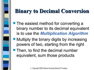 © Copyright 2000 Indiana University Board of Trustees
Binary to Decimal ConversionBinary to Decimal Conversion
 The easiest method for converting a
binary number to its decimal equivalent
is to use the Multiplication Algorithm
 Multiply the binary digits by increasing
powers of two, starting from the right
 Then, to find the decimal number
equivalent, sum those products
 