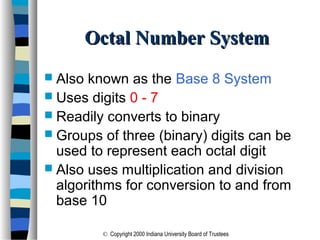© Copyright 2000 Indiana University Board of Trustees
Octal Number SystemOctal Number System
 Also known as the Base 8 System
 Uses digits 0 - 7
 Readily converts to binary
 Groups of three (binary) digits can be
used to represent each octal digit
 Also uses multiplication and division
algorithms for conversion to and from
base 10
 