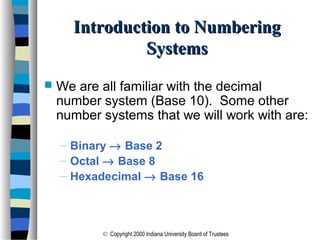 © Copyright 2000 Indiana University Board of Trustees
Introduction to NumberingIntroduction to Numbering
SystemsSystems
 We are all familiar with the decimal
number system (Base 10). Some other
number systems that we will work with are:
– Binary → Base 2
– Octal → Base 8
– Hexadecimal → Base 16
 