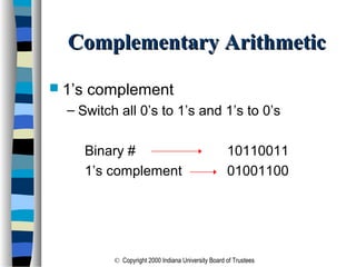 © Copyright 2000 Indiana University Board of Trustees
Complementary ArithmeticComplementary Arithmetic
 1’s complement
– Switch all 0’s to 1’s and 1’s to 0’s
Binary # 10110011
1’s complement 01001100
 