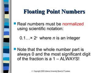 © Copyright 2000 Indiana University Board of Trustees
Floating Point NumbersFloating Point Numbers
 Real numbers must be normalized
using scientific notation:
0.1…× 2n
where n is an integer
 Note that the whole number part is
always 0 and the most significant digit
of the fraction is a 1 – ALWAYS!
 