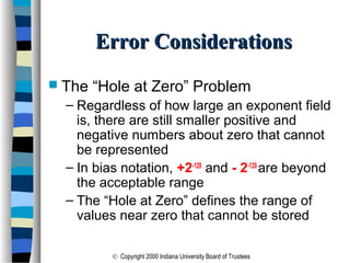 © Copyright 2000 Indiana University Board of Trustees
Error ConsiderationsError Considerations
 The “Hole at Zero” Problem
– Regardless of how large an exponent field
is, there are still smaller positive and
negative numbers about zero that cannot
be represented
– In bias notation, +2-129
and - 2-129
are beyond
the acceptable range
– The “Hole at Zero” defines the range of
values near zero that cannot be stored
 