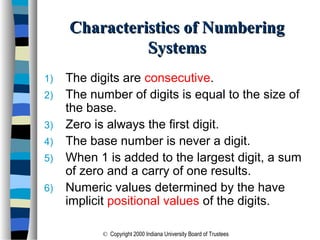 © Copyright 2000 Indiana University Board of Trustees
Characteristics of NumberingCharacteristics of Numbering
SystemsSystems
1) The digits are consecutive.
2) The number of digits is equal to the size of
the base.
3) Zero is always the first digit.
4) The base number is never a digit.
5) When 1 is added to the largest digit, a sum
of zero and a carry of one results.
6) Numeric values determined by the have
implicit positional values of the digits.
 