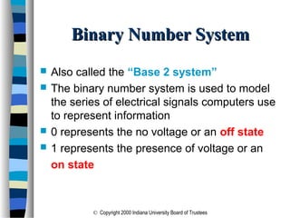 © Copyright 2000 Indiana University Board of Trustees
Binary Number SystemBinary Number System
 Also called the “Base 2 system”
 The binary number system is used to model
the series of electrical signals computers use
to represent information
 0 represents the no voltage or an off state
 1 represents the presence of voltage or an
on state
 