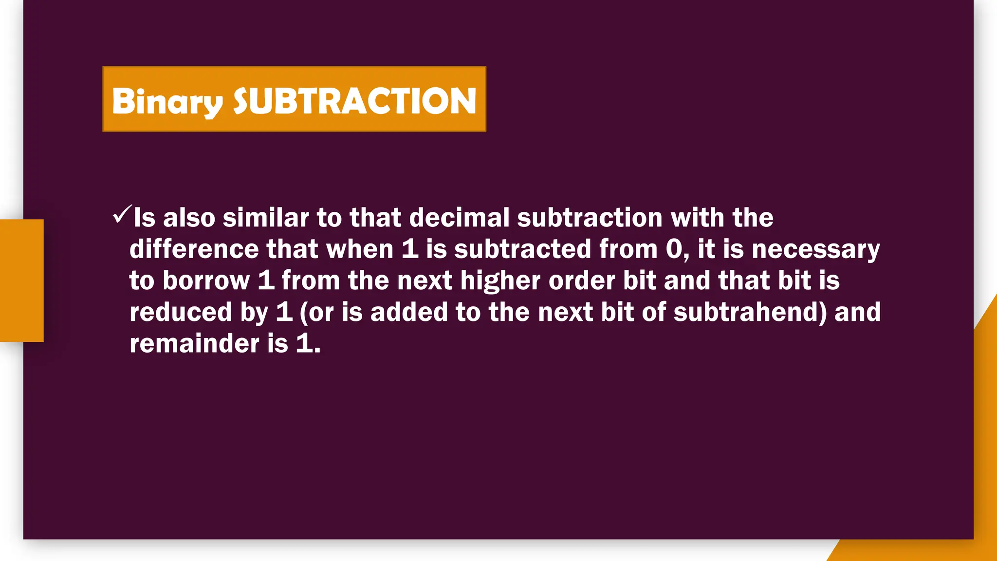 Binary SUBTRACTION
✓Is also similar to that decimal subtraction with the
difference that when 1 is subtracted from 0, it is necessary
to borrow 1 from the next higher order bit and that bit is
reduced by 1 (or is added to the next bit of subtrahend) and
remainder is 1.
 