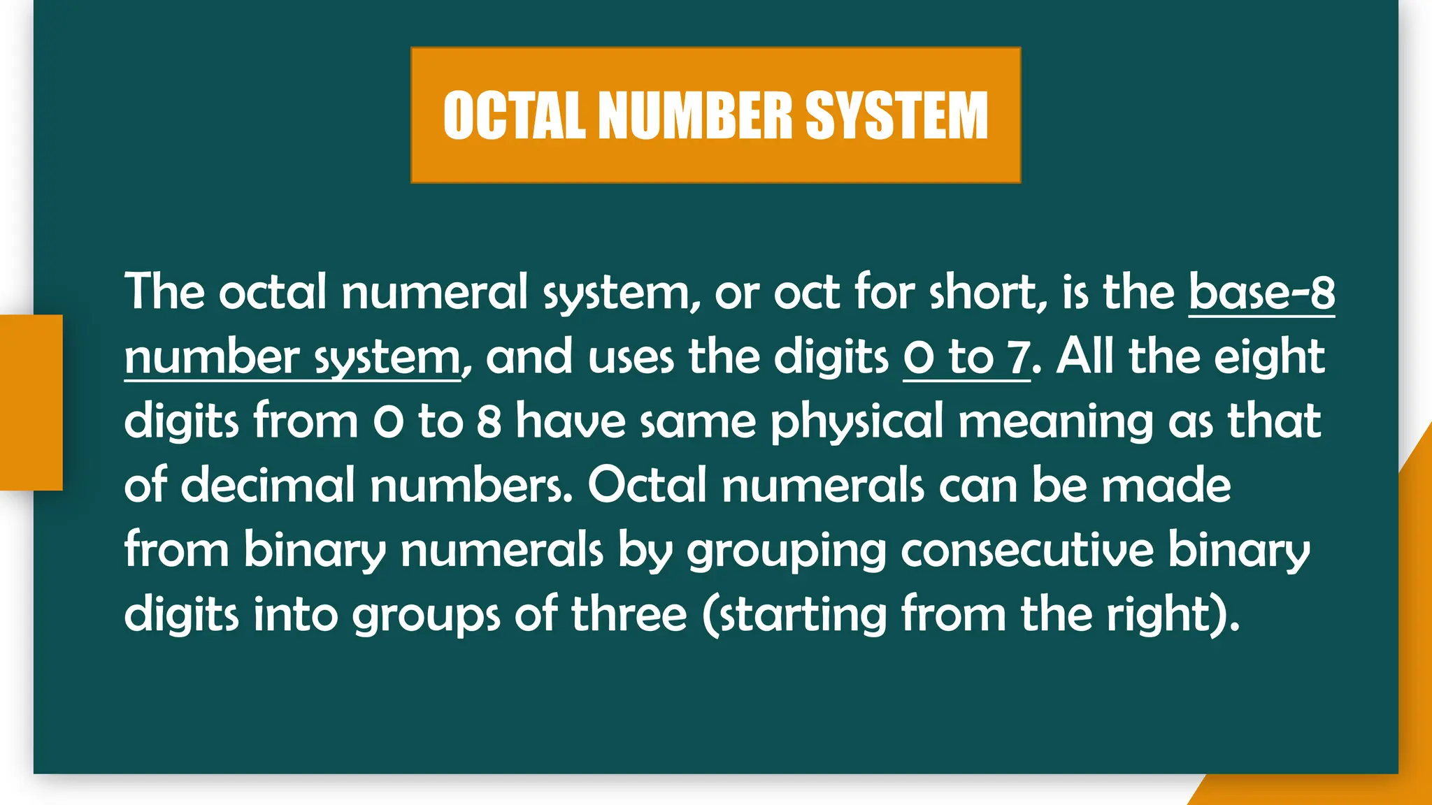OCTAL NUMBER SYSTEM
The octal numeral system, or oct for short, is the base-8
number system, and uses the digits 0 to 7. All the eight
digits from 0 to 8 have same physical meaning as that
of decimal numbers. Octal numerals can be made
from binary numerals by grouping consecutive binary
digits into groups of three (starting from the right).
 