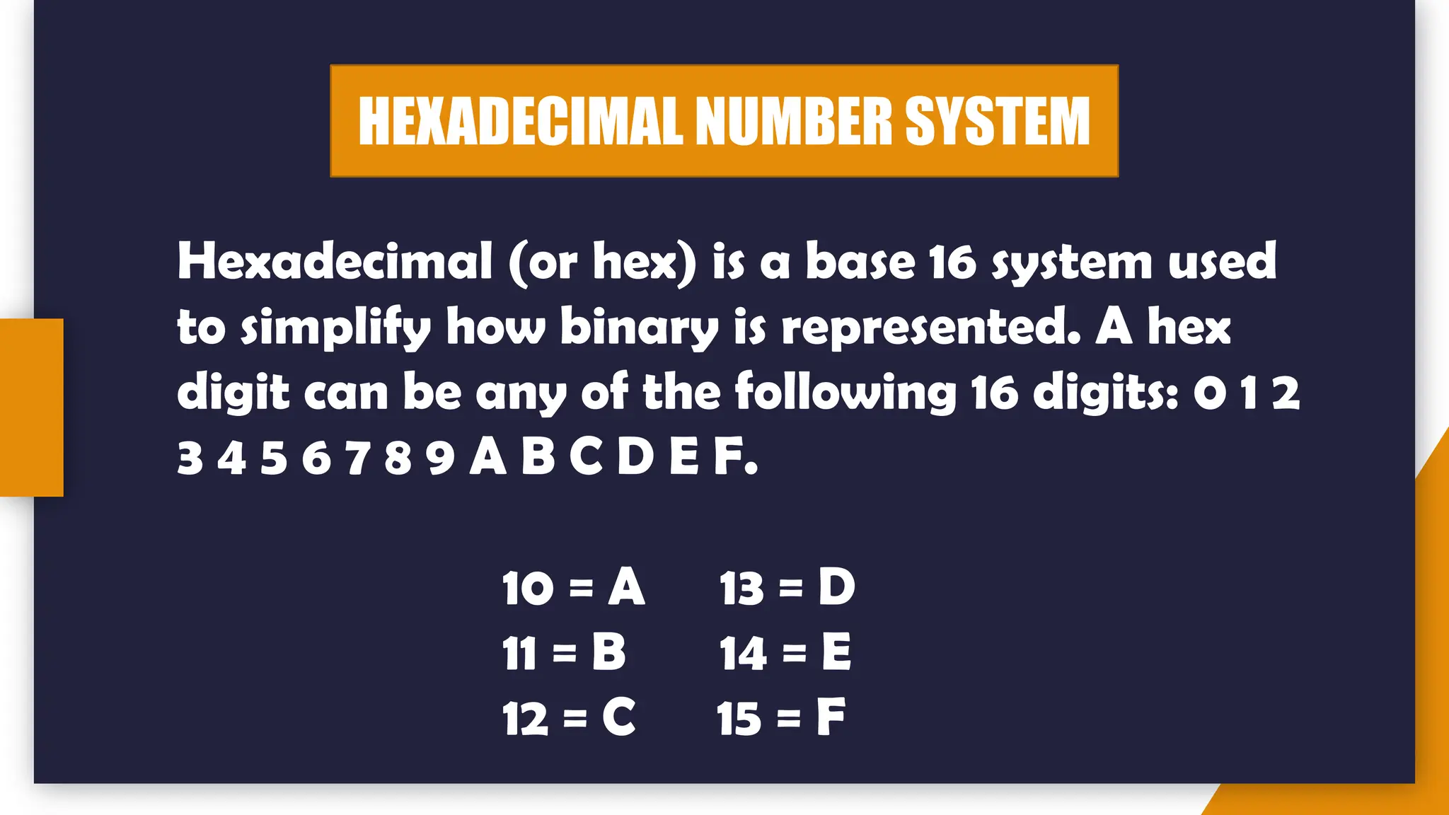 HEXADECIMAL NUMBER SYSTEM
Hexadecimal (or hex) is a base 16 system used
to simplify how binary is represented. A hex
digit can be any of the following 16 digits: 0 1 2
3 4 5 6 7 8 9 A B C D E F.
10 = A 13 = D
11 = B 14 = E
12 = C 15 = F
 