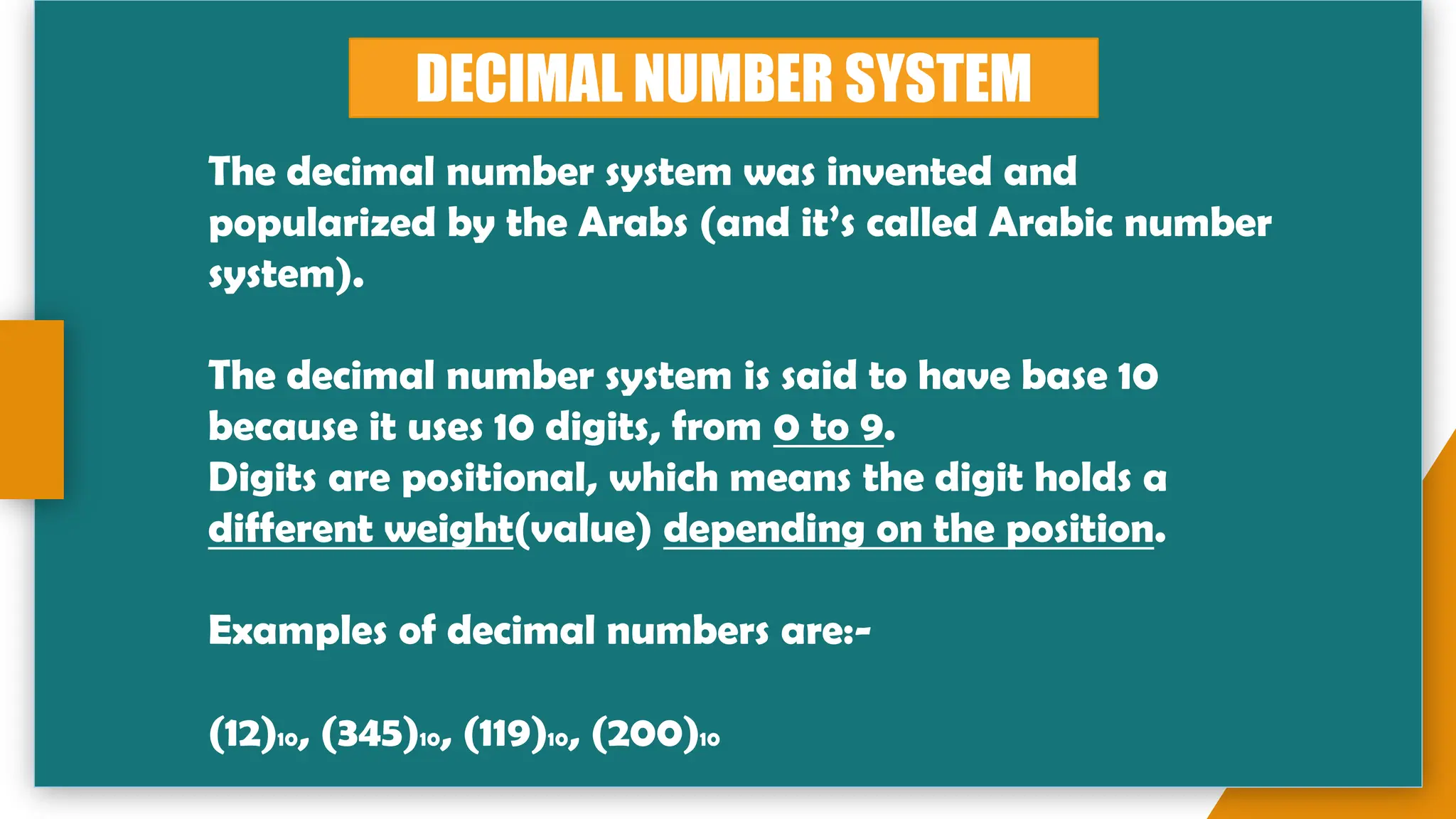DECIMAL NUMBER SYSTEM
The decimal number system was invented and
popularized by the Arabs (and it’s called Arabic number
system).
The decimal number system is said to have base 10
because it uses 10 digits, from 0 to 9.
Digits are positional, which means the digit holds a
different weight(value) depending on the position.
Examples of decimal numbers are:-
(12)10, (345)10, (119)10, (200)10
 