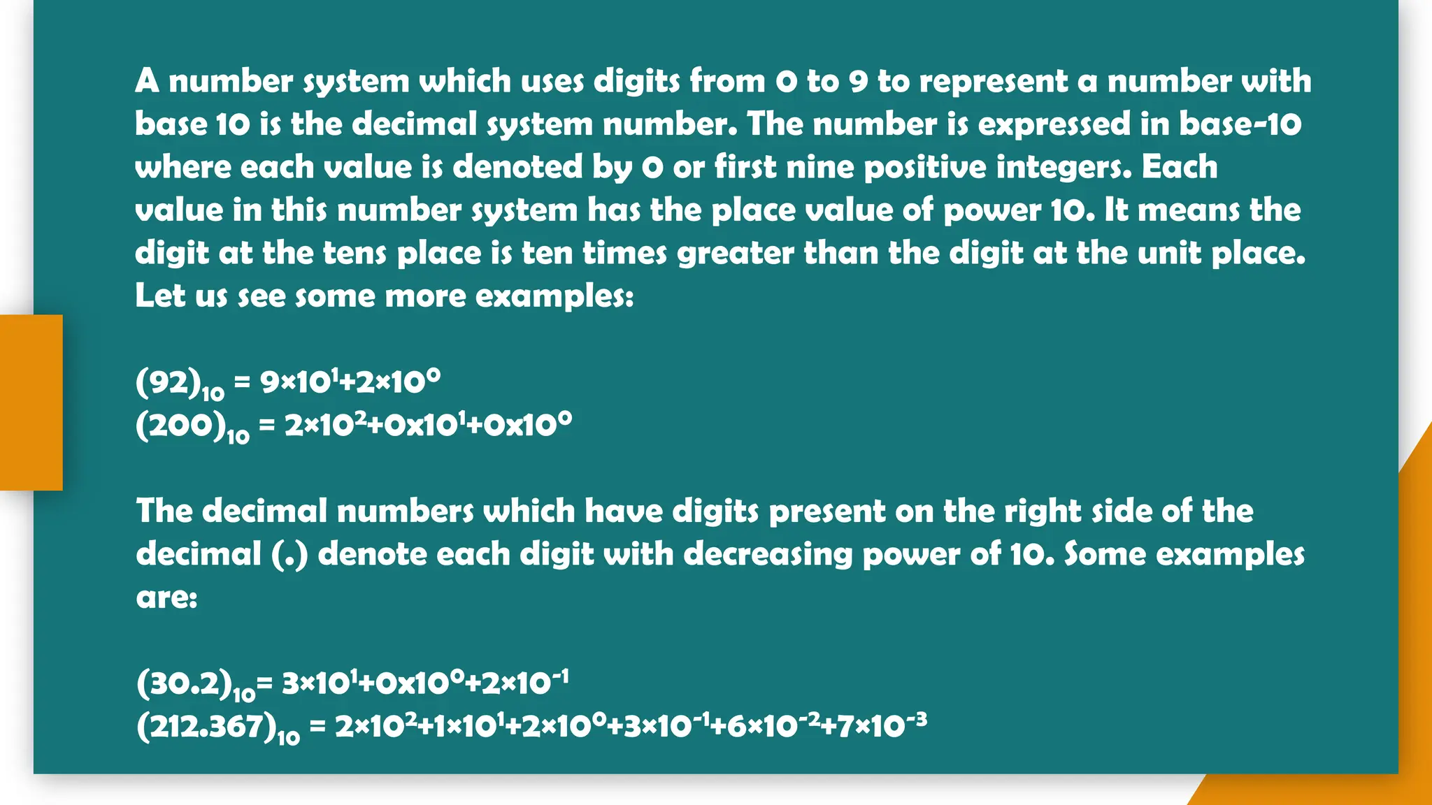 A number system which uses digits from 0 to 9 to represent a number with
base 10 is the decimal system number. The number is expressed in base-10
where each value is denoted by 0 or first nine positive integers. Each
value in this number system has the place value of power 10. It means the
digit at the tens place is ten times greater than the digit at the unit place.
Let us see some more examples:
(92)10 = 9×101+2×100
(200)10 = 2×102+0x101+0x100
The decimal numbers which have digits present on the right side of the
decimal (.) denote each digit with decreasing power of 10. Some examples
are:
(30.2)10= 3×101+0x100+2×10-1
(212.367)10 = 2×102+1×101+2×100+3×10-1+6×10-2+7×10-3
 