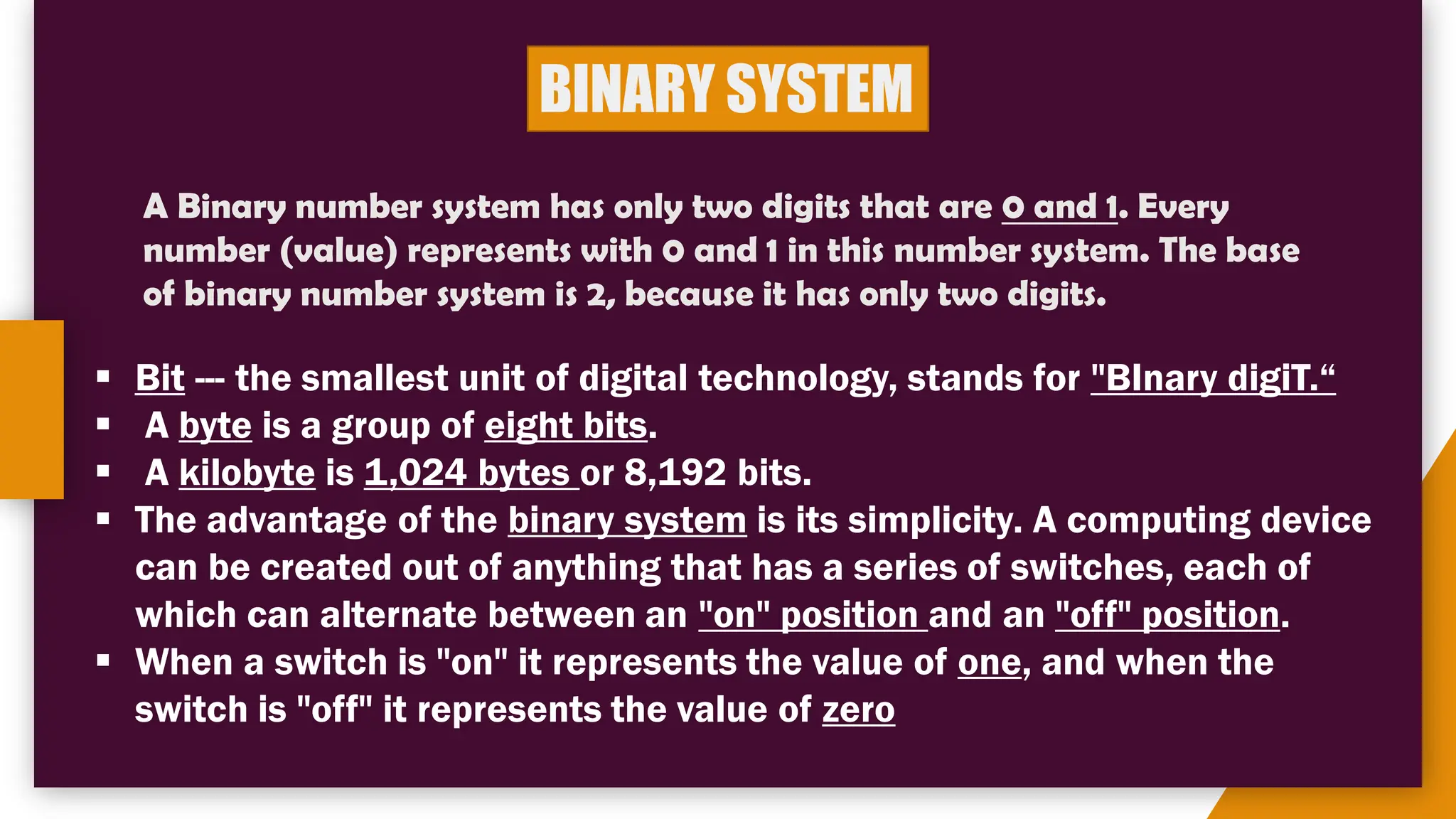 BINARY SYSTEM
A Binary number system has only two digits that are 0 and 1. Every
number (value) represents with 0 and 1 in this number system. The base
of binary number system is 2, because it has only two digits.
▪ Bit --- the smallest unit of digital technology, stands for "BInary digiT.“
▪ A byte is a group of eight bits.
▪ A kilobyte is 1,024 bytes or 8,192 bits.
▪ The advantage of the binary system is its simplicity. A computing device
can be created out of anything that has a series of switches, each of
which can alternate between an "on" position and an "off" position.
▪ When a switch is "on" it represents the value of one, and when the
switch is "off" it represents the value of zero
 