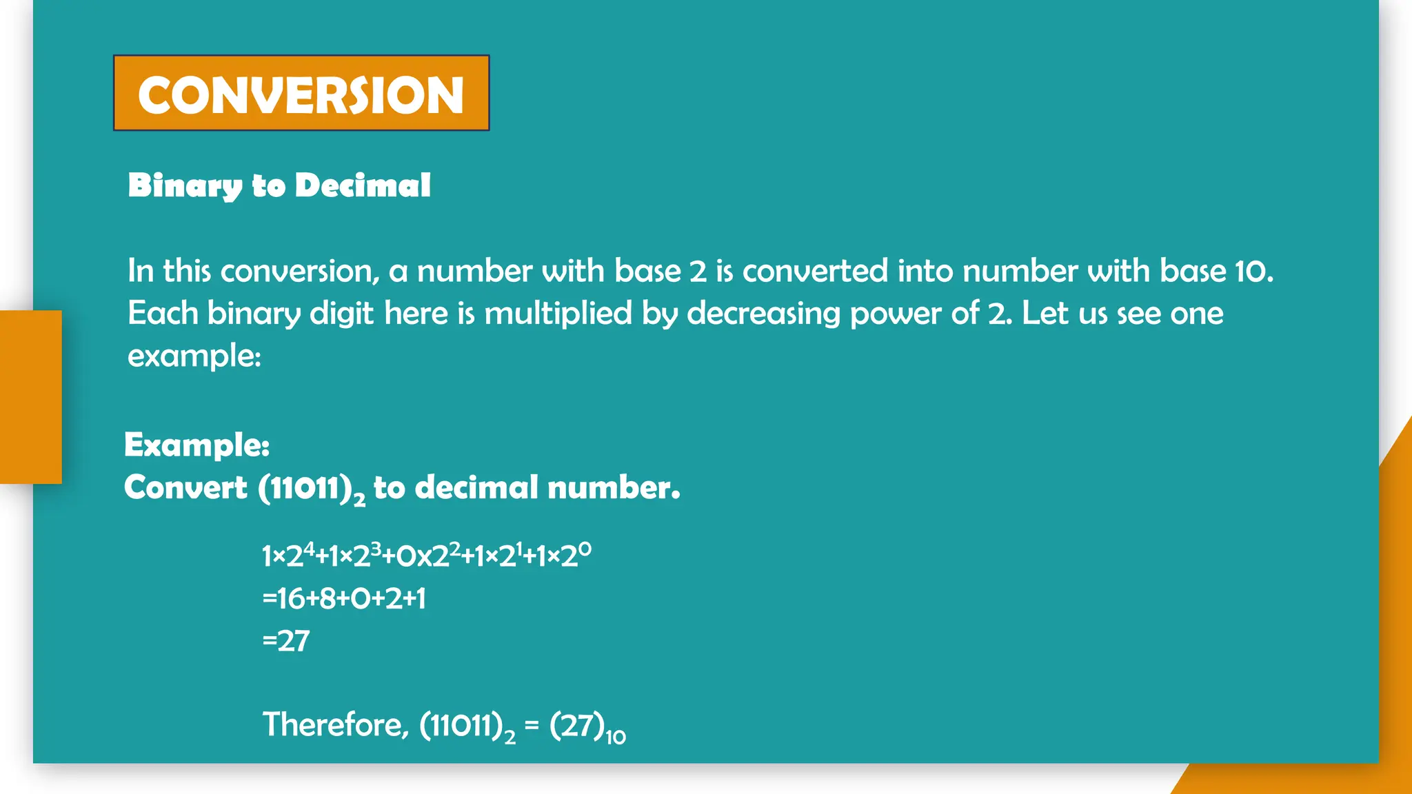 CONVERSION
Binary to Decimal
In this conversion, a number with base 2 is converted into number with base 10.
Each binary digit here is multiplied by decreasing power of 2. Let us see one
example:
Example:
Convert (11011)2 to decimal number.
1×24+1×23+0x22+1×21+1×20
=16+8+0+2+1
=27
Therefore, (11011)2 = (27)10
 