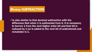 Binary SUBTRACTION
✓Is also similar to that decimal subtraction with the
difference that when 1 is subtracted from 0, it is necessary
to borrow 1 from the next higher order bit and that bit is
reduced by 1 (or is added to the next bit of subtrahend) and
remainder is 1.
 
