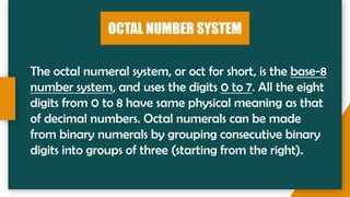 OCTAL NUMBER SYSTEM
The octal numeral system, or oct for short, is the base-8
number system, and uses the digits 0 to 7. All the eight
digits from 0 to 8 have same physical meaning as that
of decimal numbers. Octal numerals can be made
from binary numerals by grouping consecutive binary
digits into groups of three (starting from the right).
 