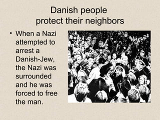 Danish people  protect their neighbors When a Nazi attempted to arrest a Danish-Jew, the Nazi was surrounded and he was forced to free the man. 