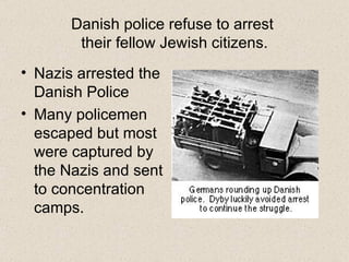 Danish police refuse to arrest  their fellow Jewish citizens. Nazis arrested the Danish Police Many policemen escaped but most were captured by the Nazis and sent to concentration camps. 