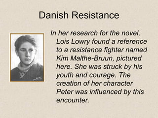 Danish Resistance In her research for the novel, Lois Lowry found a reference to a resistance fighter named Kim Malthe-Bruun, pictured here. She was struck by his youth and courage. The creation of her character Peter was influenced by this encounter.   