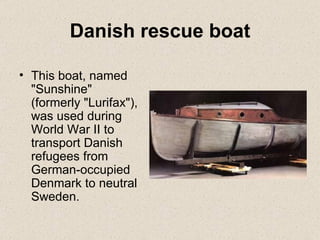 Danish rescue boat This boat, named "Sunshine" (formerly "Lurifax"), was used during World War II to transport Danish refugees from German-occupied Denmark to neutral Sweden. 