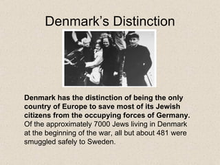 Denmark’s Distinction Denmark has the distinction of being the only country of Europe to save most of its Jewish citizens from the occupying forces of Germany.  Of the approximately 7000 Jews living in Denmark at the beginning of the war, all but about 481 were smuggled safely to Sweden.  