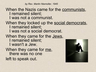When the Nazis came for the  communists , I remained silent; I was not a communist. When they locked up the  social democrats , I remained silent; I was not a social democrat. When they came for the  Jews , I remained silent; I wasn't a Jew. When they came for  me , there was no one  left to speak out. by Rev. Martin Niemoller, 1945 