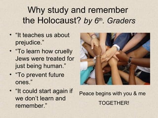 Why study and remember  the Holocaust?  by 6 th . Graders “ It teaches us about prejudice.” “ To learn how cruelly Jews were treated for just being human.” “ To prevent future ones.” “ It could start again if we don’t learn and remember.” Peace begins with you & me TOGETHER! 