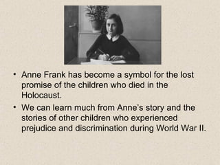 Anne Frank has become a symbol for the lost promise of the children who died in the Holocaust.  We can learn much from Anne’s story and the stories of other children who experienced prejudice and discrimination during World War II. 