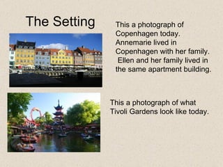 The Setting Copenhagen  This a photograph of Copenhagen today.  Annemarie lived in Copenhagen with her family.  Ellen and her family lived in the same apartment building. This a photograph of what Tivoli Gardens look like today.  