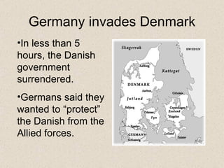 Germany invades Denmark In less than 5 hours, the Danish government surrendered. Germans said they wanted to “protect” the Danish from the Allied forces. 