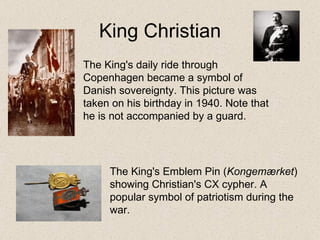 King Christian The King's Emblem Pin ( Kongemærket ) showing Christian's CX cypher. A popular symbol of patriotism during the war.  The King's daily ride through Copenhagen became a symbol of Danish sovereignty. This picture was taken on his birthday in 1940. Note that he is not accompanied by a guard. 