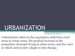 URBANIZATION
Urbanization refers to the population shift from rural
areas to urban areas, the gradual increase in the
proportion of people living in urban areas, and the ways
in which each society adapts to this change.
 
