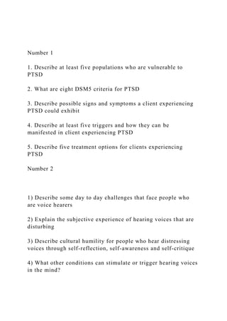 Number 1
1. Describe at least five populations who are vulnerable to
PTSD
2. What are eight DSM5 criteria for PTSD
3. Describe possible signs and symptoms a client experiencing
PTSD could exhibit
4. Describe at least five triggers and how they can be
manifested in client experiencing PTSD
5. Describe five treatment options for clients experiencing
PTSD
Number 2
1) Describe some day to day challenges that face people who
are voice hearers
2) Explain the subjective experience of hearing voices that are
disturbing
3) Describe cultural humility for people who hear distressing
voices through self-reflection, self-awareness and self-critique
4) What other conditions can stimulate or trigger hearing voices
in the mind?
 