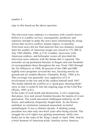 number 4
repy to this based on the above question
The television news industry is a business with a profit motive
before it is a public service; consequently, producers and
reporters attempt to make the news more entertaining by airing
stories that involve conflict, human impact, or morality.
Television news did not find material that was dramatic enough
until the number of American troops was raised to 175, 000 in
July 1965 (Hallin, 1986, p.115). Combat, interviews with
American soldiers, and helicopter scenes all provided the
television news industry with the drama that it required. The
networks set up permanent bureaus in Saigon and sent hundreds
of correspondents there throughout the war. From 1965 through
the Tet Offensive in 1968, 86 percent of the CBS and NBC
nightly news programs covered the war, focusing mostly on
ground and air combat (Bonior, Champlin, Kolly, 1984, p.4).
This coverage was generally very supportive of U.S
involvement in the war and of the soldier himself until 1967.
The media labeled the conflict as a "good guys shooting Reds"
story so that it could fit into the ongoing saga of the Cold War
(Wyatt, 1995, p.81).
In the wake of such death and destruction, it isn’t surprising
that peace, love and sexual freedom became the mantra of a new
generation. The youth movement challenged authority on all
fronts, and authority frequently fought back. As the Sixties
unfolded, no institution remained untouched, no belief
unchallenged. It was a climatic decade. A dashing young
president was shot only two brief years after being elected. The
struggle for civil rights was gaining momentum, while riots
broke out in the wake of Dr. King’s death in April 1968. And in
a brief moment of American pride, families across America
 