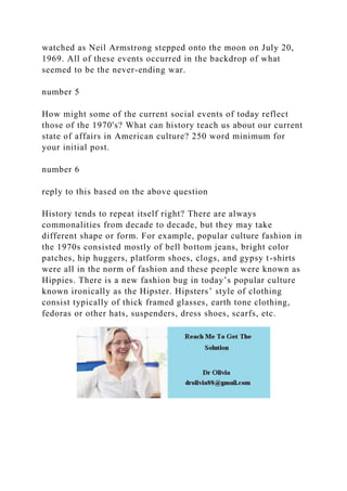 watched as Neil Armstrong stepped onto the moon on July 20,
1969. All of these events occurred in the backdrop of what
seemed to be the never-ending war.
number 5
How might some of the current social events of today reflect
those of the 1970's? What can history teach us about our current
state of affairs in American culture? 250 word minimum for
your initial post.
number 6
reply to this based on the above question
History tends to repeat itself right? There are always
commonalities from decade to decade, but they may take
different shape or form. For example, popular culture fashion in
the 1970s consisted mostly of bell bottom jeans, bright color
patches, hip huggers, platform shoes, clogs, and gypsy t-shirts
were all in the norm of fashion and these people were known as
Hippies. There is a new fashion bug in today’s popular culture
known ironically as the Hipster. Hipsters’ style of clothing
consist typically of thick framed glasses, earth tone clothing,
fedoras or other hats, suspenders, dress shoes, scarfs, etc.
 