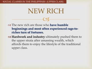 
 The new rich are those who have humble
beginnings and most often experienced rags-to-
riches turn of fortunes.
 Hardwork and industry ultimately pushed them to
the upper strata after amassing wealth, which
affords them to enjoy the lifestyle of the traditional
upper class.
NEW RICH
SOCIAL CLASSES IN THE PHILIPPINES (UPPER CLASS)
 