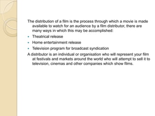The distribution of a film is the process through which a movie is made
  available to watch for an audience by a film distributor, there are
  many ways in which this may be accomplished:
   Theatrical release
   Home entertainment release
   Television program for broadcast syndication
A distributor is an individual or organisation who will represent your film
   at festivals and markets around the world who will attempt to sell it to
   television, cinemas and other companies which show films.
 