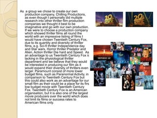 As a group we chose to create our own
   production company, Chilling Productions,
   as even though I personally did multiple
   research into other thriller film production
   companies we thought it best to be
   imaginative and go with our own production.
   If we were to choose a production company
   which showed thriller films all round the
   world with an impressive listing of films I
   would have chosen Twentieth Century Fox,
   due to its quantity and diversity of thriller
   films, e.g. Sci-fi thriller Independence day
   and Star wars, Horror thriller Predator and
   Alien, Action thriller Die hard and Speed. As
   an advantage to us Twentieth Century Fox is
   lacking in the physiological thriller
   department and we believe that they would
   be interested in producing our film as it
   would expand their diversity of thrillers even
   larger. Paramount consist of more lower
   budget films, such as Paranormal Activity, in
   comparison to Twentieth Century Fox but
   this could also work as an advantage for our
   small film as their could be a place for its first
   low budget movie with Twentieth Century
   Fox. Twentieth Century Fox is an American
   organisation, but it is also one of the largest
   movie producers over the world which does
   not limit its films or success rates to
   American films only.
 