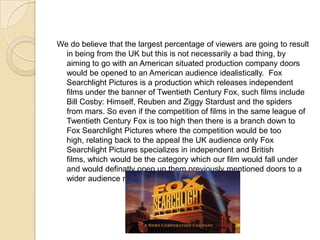 We do believe that the largest percentage of viewers are going to result
  in being from the UK but this is not necessarily a bad thing, by
  aiming to go with an American situated production company doors
  would be opened to an American audience idealistically. Fox
  Searchlight Pictures is a production which releases independent
  films under the banner of Twentieth Century Fox, such films include
  Bill Cosby: Himself, Reuben and Ziggy Stardust and the spiders
  from mars. So even if the competition of films in the same league of
  Twentieth Century Fox is too high then there is a branch down to
  Fox Searchlight Pictures where the competition would be too
  high, relating back to the appeal the UK audience only Fox
  Searchlight Pictures specializes in independent and British
  films, which would be the category which our film would fall under
  and would definatly open up them previously mentioned doors to a
  wider audience not only in the UK.
 