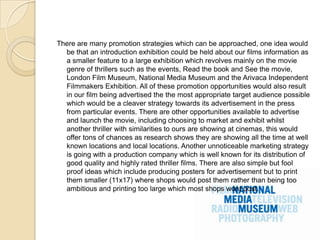 There are many promotion strategies which can be approached, one idea would
  be that an introduction exhibition could be held about our films information as
  a smaller feature to a large exhibition which revolves mainly on the movie
  genre of thrillers such as the events, Read the book and See the movie,
  London Film Museum, National Media Museum and the Arivaca Independent
  Filmmakers Exhibition. All of these promotion opportunities would also result
  in our film being advertised the the most appropriate target audience possible
  which would be a cleaver strategy towards its advertisement in the press
  from particular events. There are other opportunities available to advertise
  and launch the movie, including choosing to market and exhibit whilst
  another thriller with similarities to ours are showing at cinemas, this would
  offer tons of chances as research shows they are showing all the time at well
  known locations and local locations. Another unnoticeable marketing strategy
  is going with a production company which is well known for its distribution of
  good quality and highly rated thriller films. There are also simple but fool
  proof ideas which include producing posters for advertisement but to print
  them smaller (11x17) where shops would post them rather than being too
  ambitious and printing too large which most shops wont post.
 