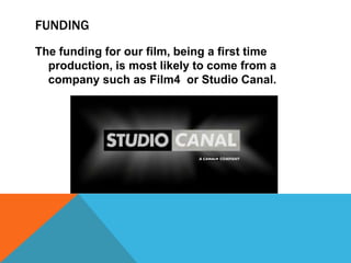 FUNDING
The funding for our film, being a first time
  production, is most likely to come from a
  company such as Film4 or Studio Canal.
 