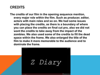 CREDITS
The credits of our film in the opening sequence mention,
  every major role within the film. Such as producer, editor,
  actors with main roles and so on. We had some issues
  with placing the credits, as there is a boundary of where
  you can place the credits on final cut pro, also we did not
  want the credits to take away from the impact of the
  zombies. We also used some of the credits to fill the dead
  space within the frame. We also enlarged the title of the
  film to make it more memorable to the audience and to
  dominate the frame.
 