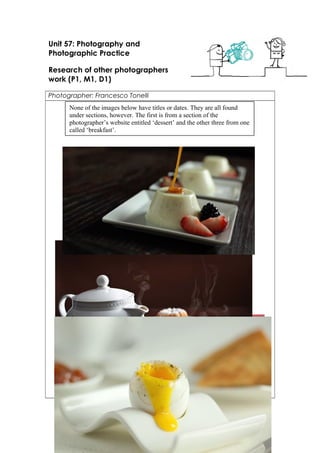Unit 57: Photography and 
Photographic Practice 
Research of other photographers 
work (P1, M1, D1) 
Photographer: Francesco Tonelli 
None of the images below have titles or dates. They are all found 
under sections, however. The first is from a section of the 
photographer’s website entitled ‘dessert’ and the other three from one 
called ‘breakfast’. 
 