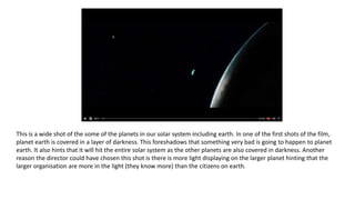 This is a wide shot of the some of the planets in our solar system including earth. In one of the first shots of the film,
planet earth is covered in a layer of darkness. This foreshadows that something very bad is going to happen to planet
earth. It also hints that it will hit the entire solar system as the other planets are also covered in darkness. Another
reason the director could have chosen this shot is there is more light displaying on the larger planet hinting that the
larger organisation are more in the light (they know more) than the citizens on earth.
 