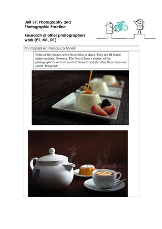 Unit 57: Photography and Photographic Practice 
Research of other photographers work (P1, M1, D1) 
Photographer: Francesco Tonelli 
None of the images below have titles or dates. They are all found under sections, however. The first is from a section of the photographer’s website entitled ‘dessert’ and the other three from one called ‘breakfast’.  